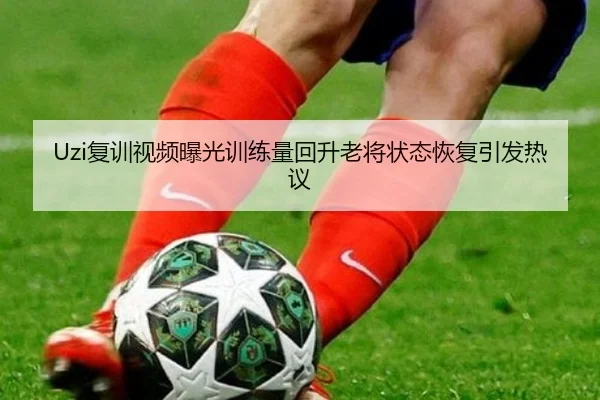 Uzi复训视频曝光训练量回升老将状态恢复引发热议