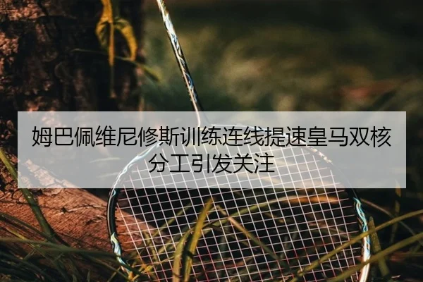 姆巴佩维尼修斯训练连线提速皇马双核分工引发关注